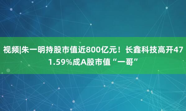 视频|朱一明持股市值近800亿元！长鑫科技高开471.59%成A股市值“一哥”