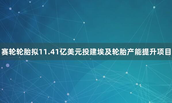 赛轮轮胎拟11.41亿美元投建埃及轮胎产能提升项目