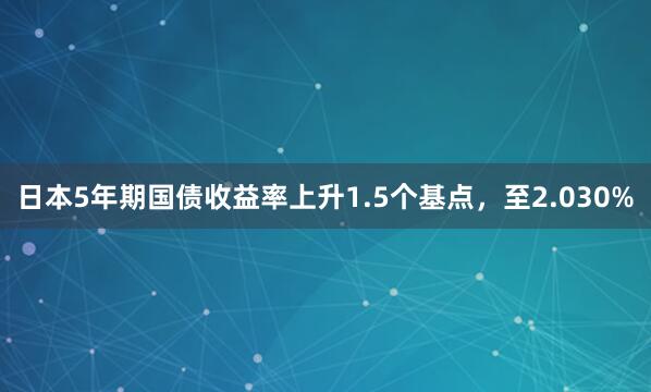 日本5年期国债收益率上升1.5个基点，至2.030%
