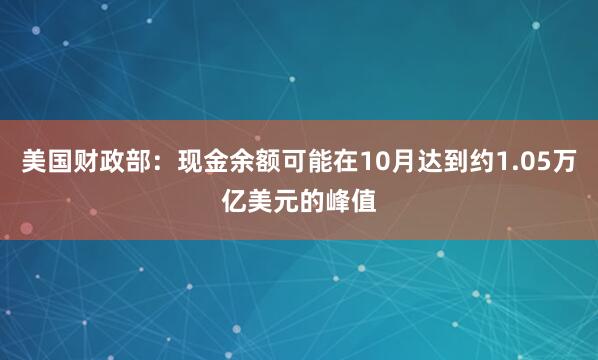 美国财政部：现金余额可能在10月达到约1.05万亿美元的峰值