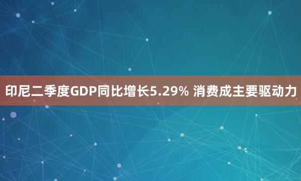 印尼二季度GDP同比增长5.29% 消费成主要驱动力