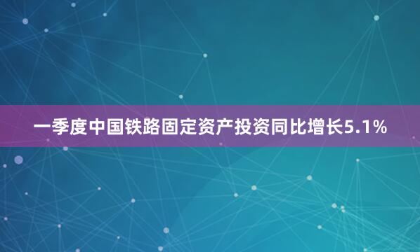 一季度中国铁路固定资产投资同比增长5.1%