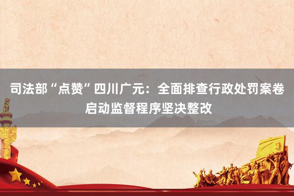司法部“点赞”四川广元：全面排查行政处罚案卷 启动监督程序坚决整改