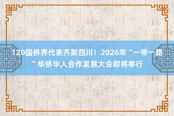 120国侨界代表齐聚四川！2026年“一带一路”华侨华人合作发展大会即将举行
