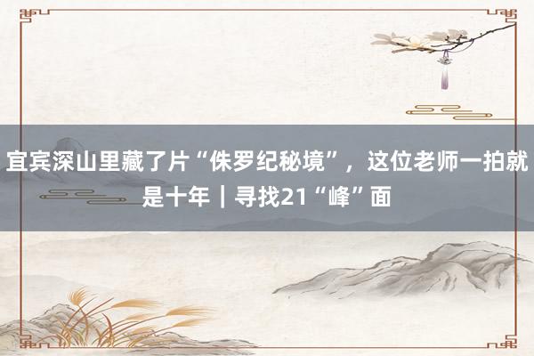 宜宾深山里藏了片“侏罗纪秘境”，这位老师一拍就是十年｜寻找21“峰”面