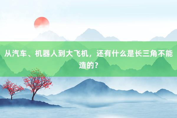 从汽车、机器人到大飞机，还有什么是长三角不能造的？