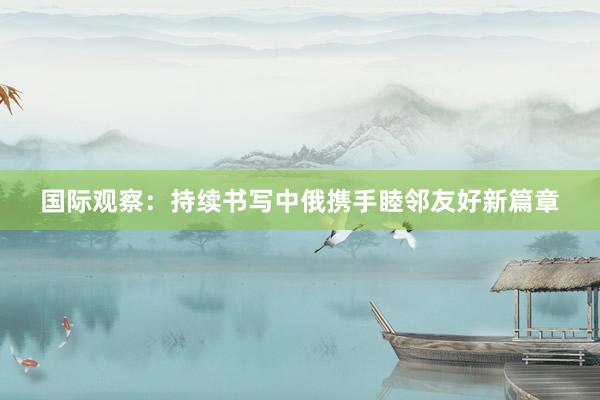 国际观察：持续书写中俄携手睦邻友好新篇章