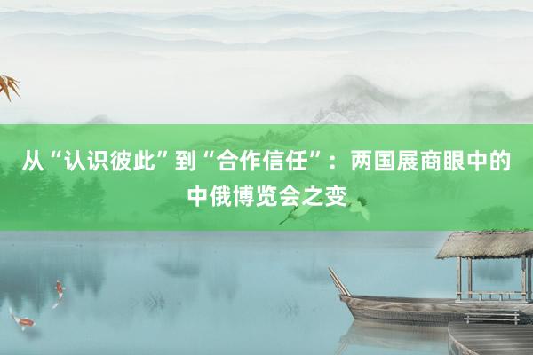 从“认识彼此”到“合作信任”：两国展商眼中的中俄博览会之变