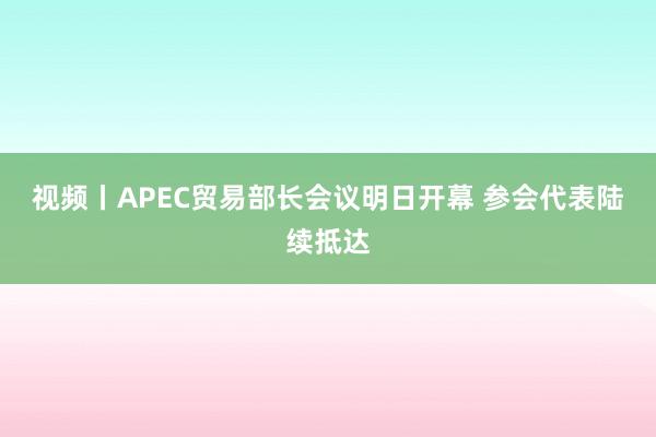 视频丨APEC贸易部长会议明日开幕 参会代表陆续抵达