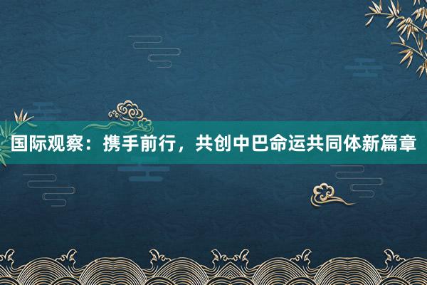 国际观察：携手前行，共创中巴命运共同体新篇章