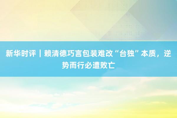 新华时评｜赖清德巧言包装难改“台独”本质，逆势而行必遭败亡