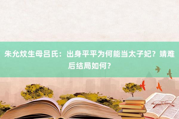 朱允炆生母吕氏：出身平平为何能当太子妃？靖难后结局如何？