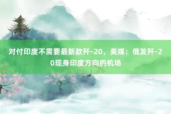 对付印度不需要最新款歼-20，美媒：俄发歼-20现身印度方向的机场