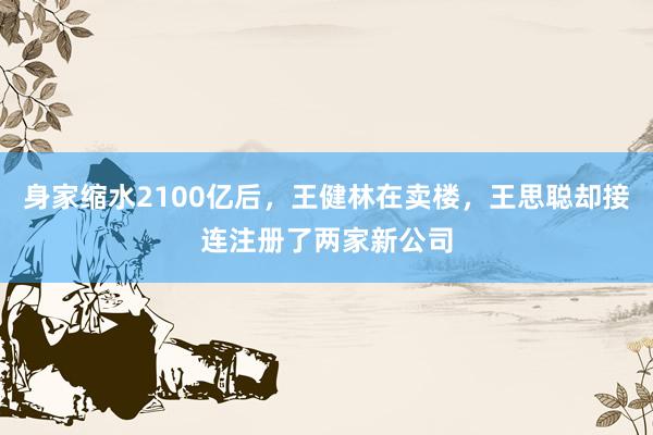 身家缩水2100亿后，王健林在卖楼，王思聪却接连注册了两家新公司