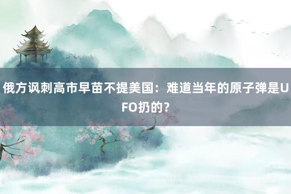 俄方讽刺高市早苗不提美国：难道当年的原子弹是UFO扔的？