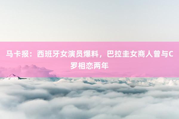 马卡报：西班牙女演员爆料，巴拉圭女商人曾与C罗相恋两年
