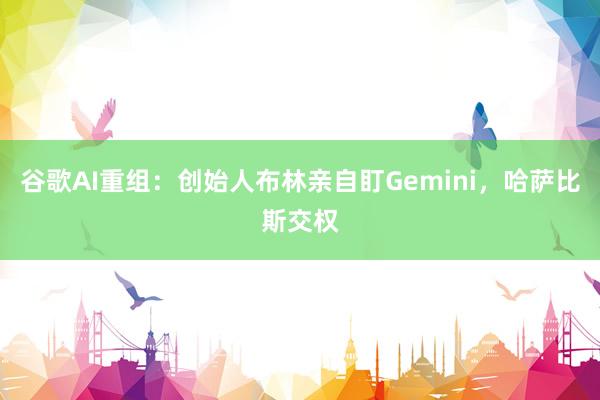 谷歌AI重组：创始人布林亲自盯Gemini，哈萨比斯交权