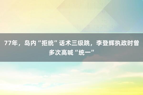 77年，岛内“拒统”话术三级跳，李登辉执政时曾多次高喊“统一”