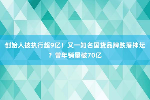 创始人被执行超9亿！又一知名国货品牌跌落神坛？曾年销量破70亿