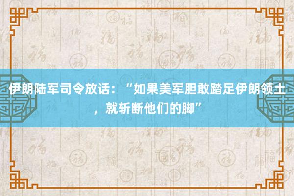 伊朗陆军司令放话：“如果美军胆敢踏足伊朗领土，就斩断他们的脚”