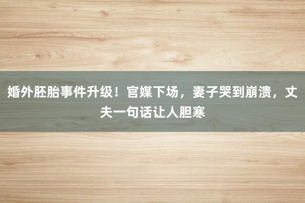 婚外胚胎事件升级！官媒下场，妻子哭到崩溃，丈夫一句话让人胆寒