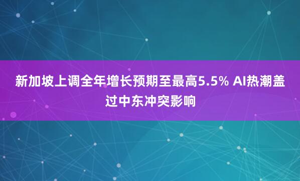 新加坡上调全年增长预期至最高5.5% AI热潮盖过中东冲突影响