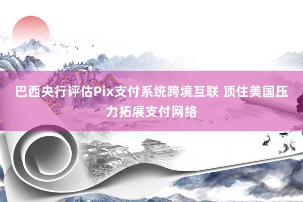 巴西央行评估Pix支付系统跨境互联 顶住美国压力拓展支付网络
