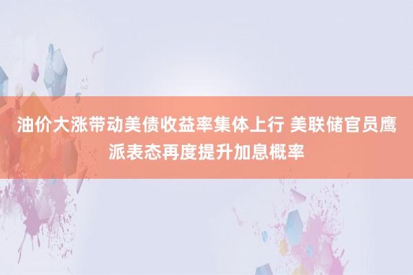 油价大涨带动美债收益率集体上行 美联储官员鹰派表态再度提升加息概率
