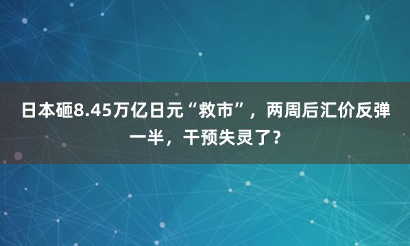 日本砸8.45万亿日元“救市”，两周后汇价反弹一半，干预失灵了？