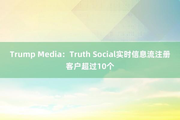 Trump Media：Truth Social实时信息流注册客户超过10个