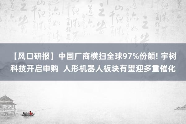 【风口研报】中国厂商横扫全球97%份额! 宇树科技开启申购  人形机器人板块有望迎多重催化