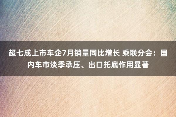 超七成上市车企7月销量同比增长 乘联分会：国内车市淡季承压、出口托底作用显著
