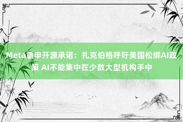 Meta重申开源承诺：扎克伯格呼吁美国松绑AI政策 AI不能集中在少数大型机构手中