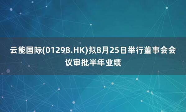 云能国际(01298.HK)拟8月25日举行董事会会议审批半年业绩