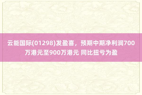云能国际(01298)发盈喜，预期中期净利润700万港元至900万港元 同比扭亏为盈
