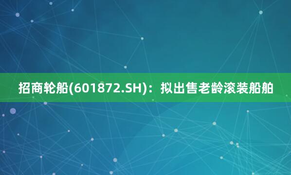 招商轮船(601872.SH)：拟出售老龄滚装船舶