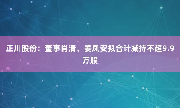 正川股份：董事肖清、姜凤安拟合计减持不超9.9万股