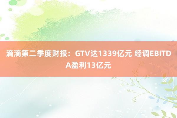 滴滴第二季度财报：GTV达1339亿元 经调EBITDA盈利13亿元