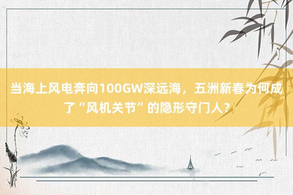 当海上风电奔向100GW深远海，五洲新春为何成了“风机关节”的隐形守门人？