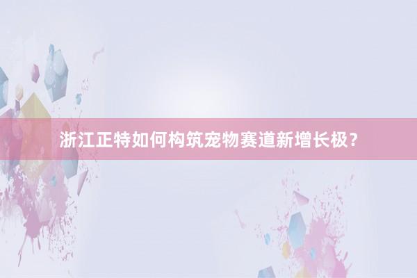 浙江正特如何构筑宠物赛道新增长极？