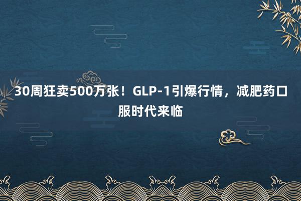 30周狂卖500万张！GLP-1引爆行情，减肥药口服时代来临