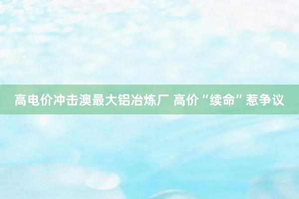 高电价冲击澳最大铝冶炼厂 高价“续命”惹争议