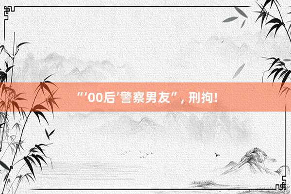 “‘00后’警察男友”, 刑拘!
