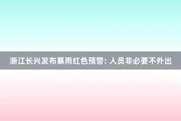 浙江长兴发布暴雨红色预警: 人员非必要不外出