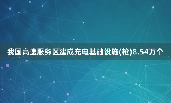我国高速服务区建成充电基础设施(枪)8.54万个