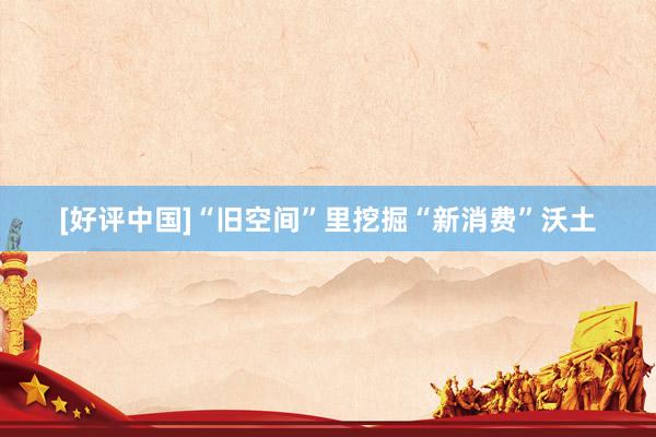 [好评中国]“旧空间”里挖掘“新消费”沃土
