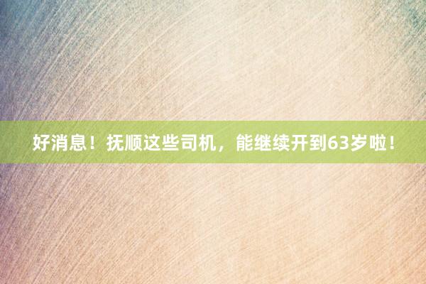 好消息！抚顺这些司机，能继续开到63岁啦！
