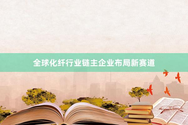 全球化纤行业链主企业布局新赛道