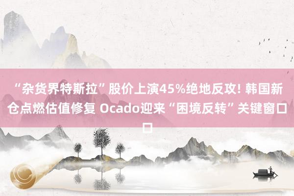“杂货界特斯拉”股价上演45%绝地反攻! 韩国新仓点燃估值修复 Ocado迎来“困境反转”关键窗口