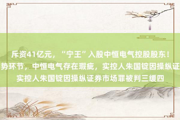 斥资41亿元，“宁王”入股中恒电气控股股东！曲线弥补直流供电弱势环节，中恒电气存在瑕疵，实控人朱国锭因操纵证券市场罪被判三缓四